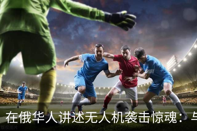 在俄华人讲述无人机袭击惊魂：与家人躲进浴室，整晚天空都是火光，几公里外居民楼被撞